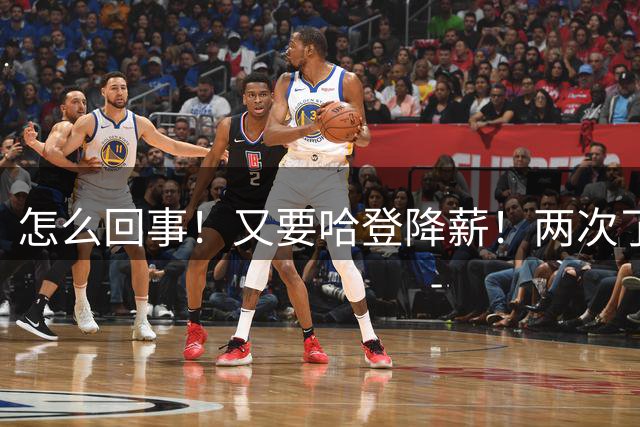 怎么回事！又要哈登降薪！两次了都！